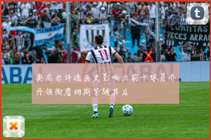 奥尼尔评选历史影响力前十球员乔丹领衔詹姆斯紧随其后