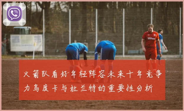 火箭队看好年轻阵容未来十年竞争力乌度卡与杜兰特的重要性分析