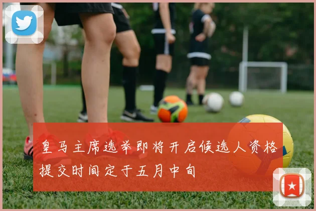 皇马主席选举即将开启候选人资格提交时间定于五月中旬