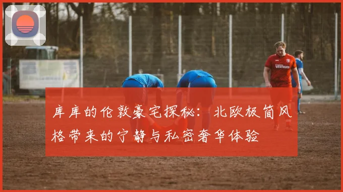 库库的伦敦豪宅探秘：北欧极简风格带来的宁静与私密奢华体验