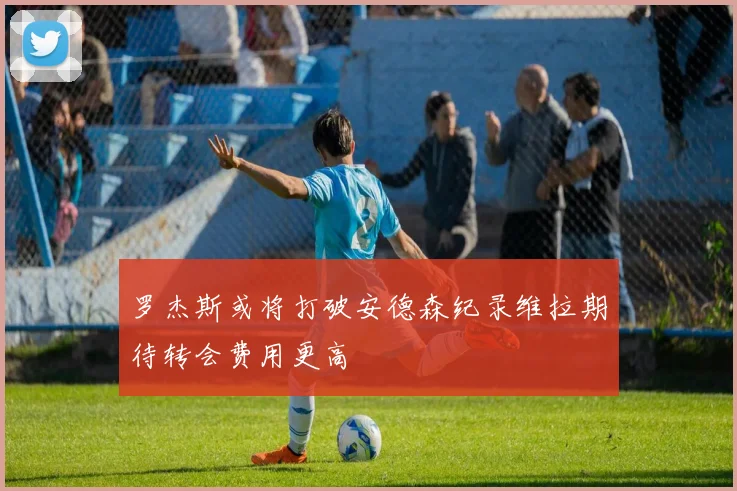 罗杰斯或将打破安德森纪录维拉期待转会费用更高