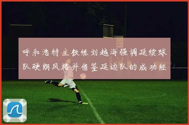 呼和浩特主教练刘越海强调延续球队硬朗风格并借鉴延边队的成功经验