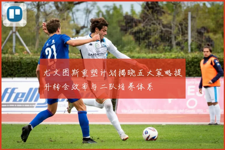 尤文图斯重塑计划揭晓五大策略提升转会效率与二队培养体系