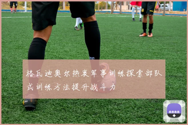 格瓦迪奥尔热衷军事训练探索部队式训练方法提升战斗力
