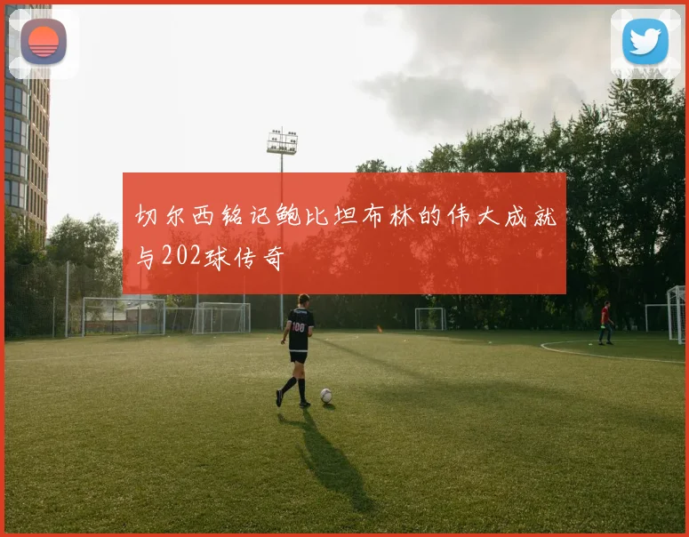 切尔西铭记鲍比坦布林的伟大成就与202球传奇