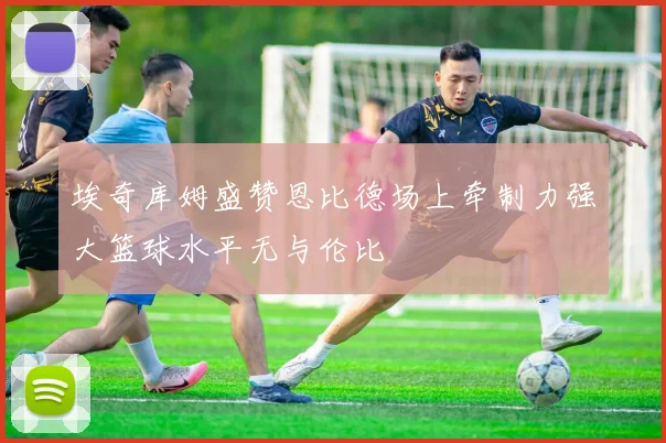 埃奇库姆盛赞恩比德场上牵制力强大篮球水平无与伦比