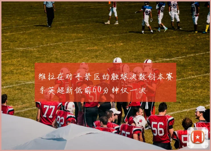 维拉在对手禁区的触球次数创本赛季英超新低前60分钟仅一次