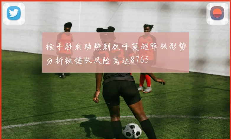 枪手胜利助热刺欢呼英超降级形势分析铁锤队风险高达8765